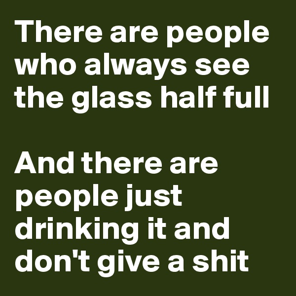 There are people who always see the glass half full

And there are people just drinking it and don't give a shit
