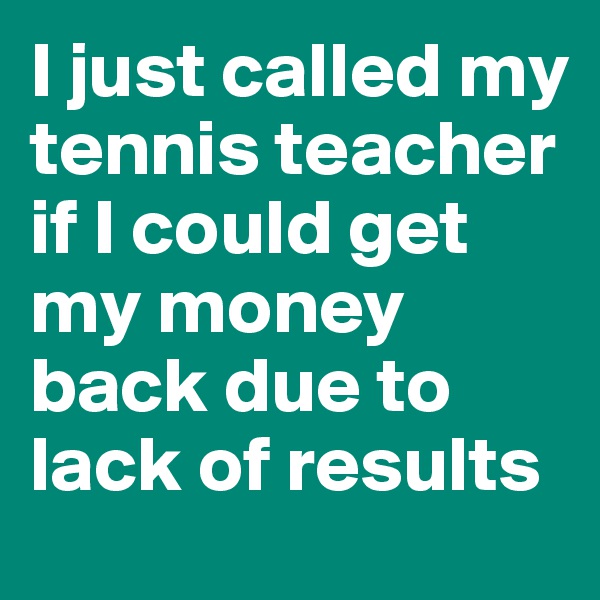 I just called my tennis teacher if I could get my money back due to lack of results