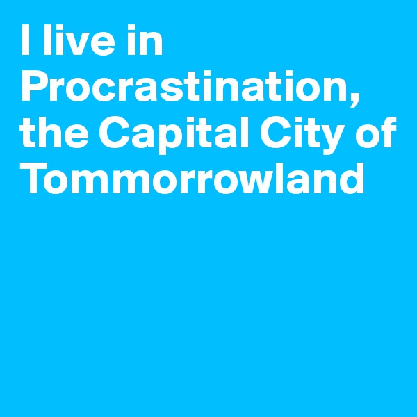 I live in Procrastination, the Capital City of Tommorrowland


