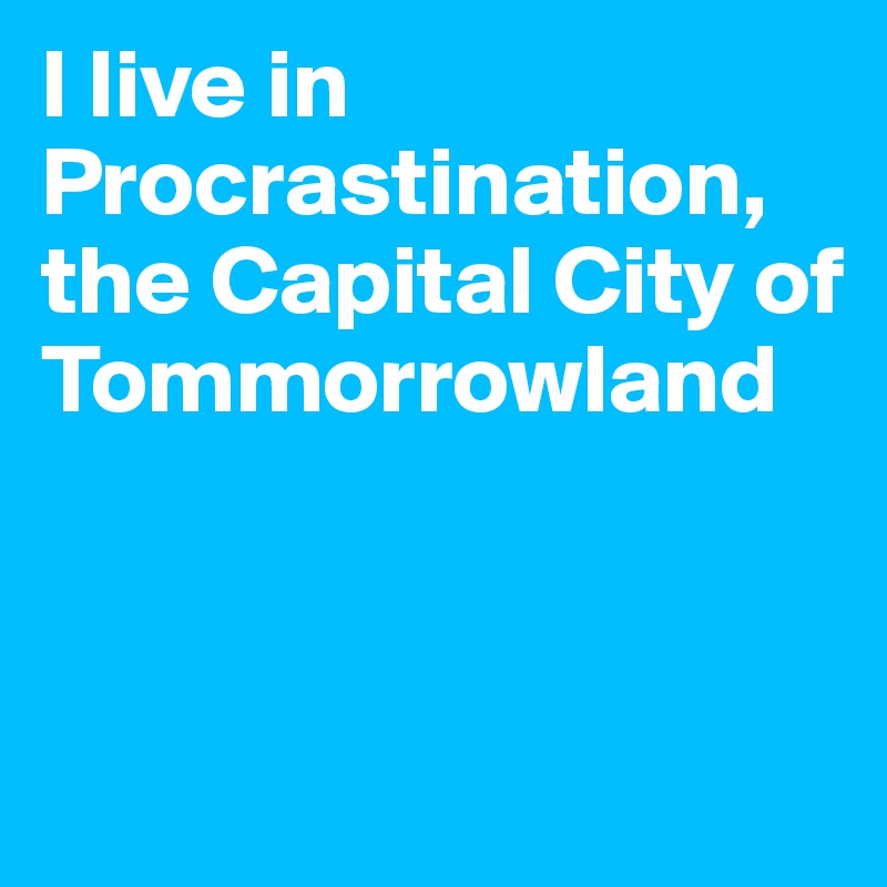 I live in Procrastination, the Capital City of Tommorrowland


