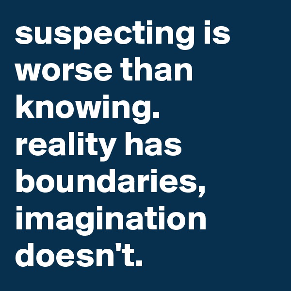 suspecting is worse than knowing. reality has boundaries, imagination doesn't.