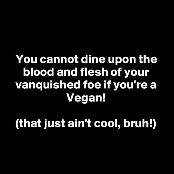 


You cannot dine upon the blood and flesh of your vanquished foe if you're a Vegan!

(that just ain't cool, bruh!)


