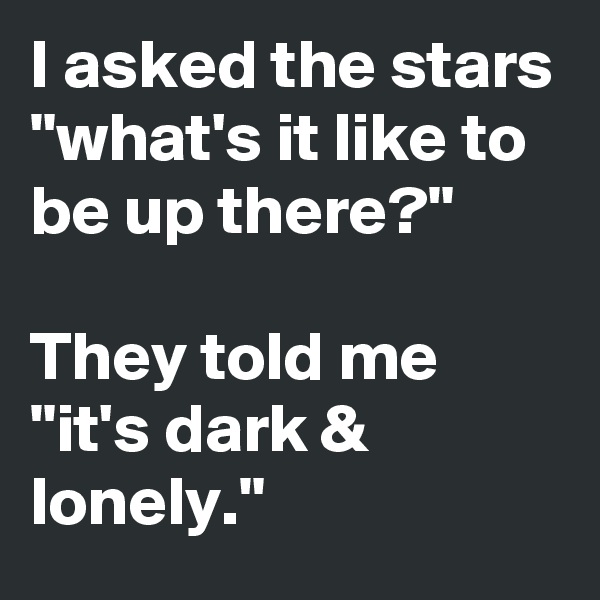I asked the stars "what's it like to be up there?" 

They told me
"it's dark & lonely."