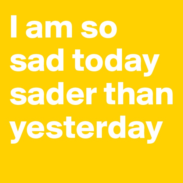 I am so sad today sader than yesterday