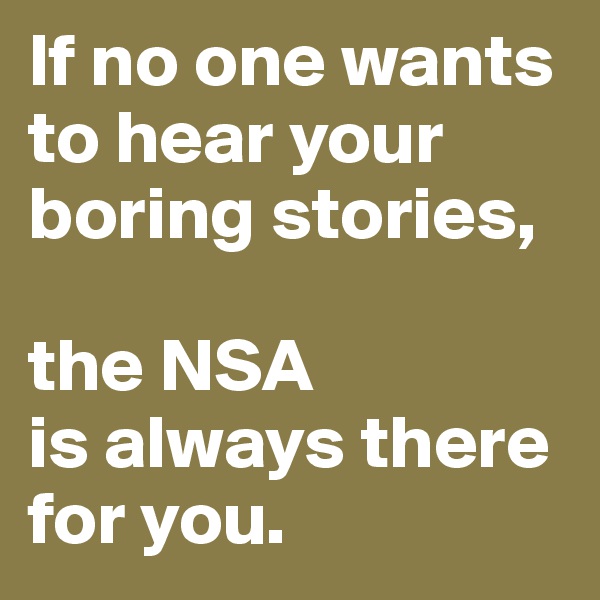 If no one wants to hear your boring stories, 

the NSA 
is always there for you.