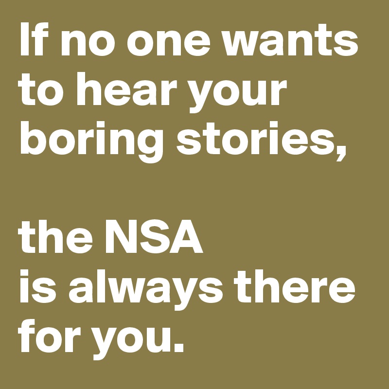 If no one wants to hear your boring stories, 

the NSA 
is always there for you.