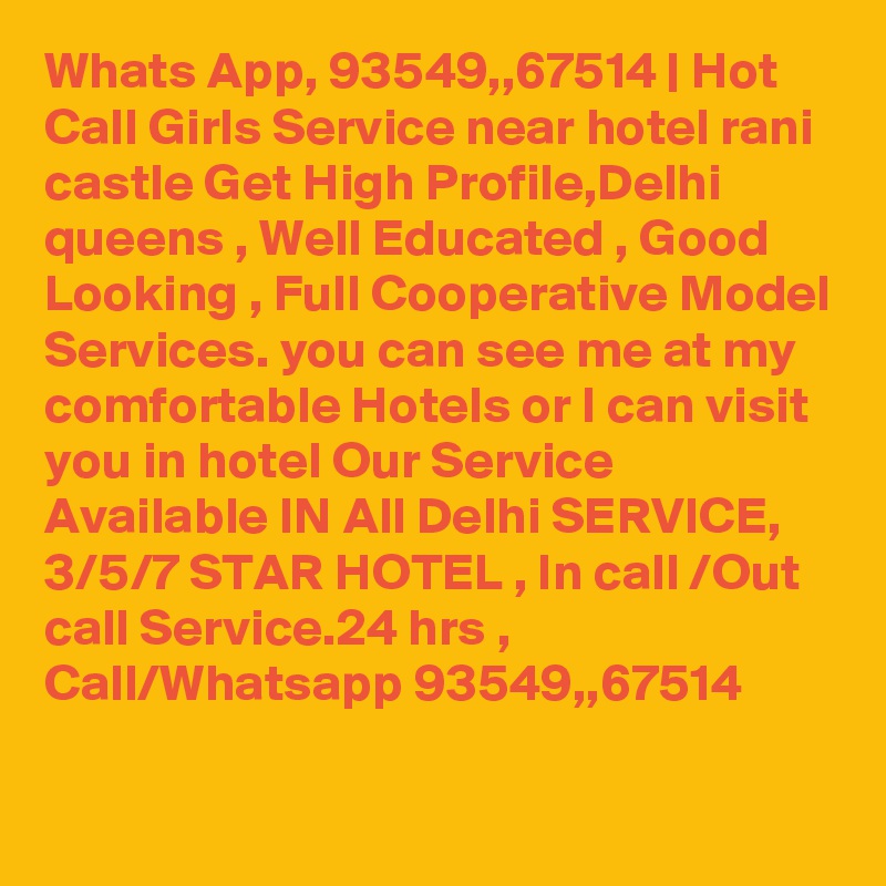 Whats App, 93549,,67514 | Hot Call Girls Service near hotel rani castle Get High Profile,Delhi queens , Well Educated , Good Looking , Full Cooperative Model Services. you can see me at my comfortable Hotels or I can visit you in hotel Our Service Available IN All Delhi SERVICE, 3/5/7 STAR HOTEL , In call /Out call Service.24 hrs , Call/Whatsapp 93549,,67514 
