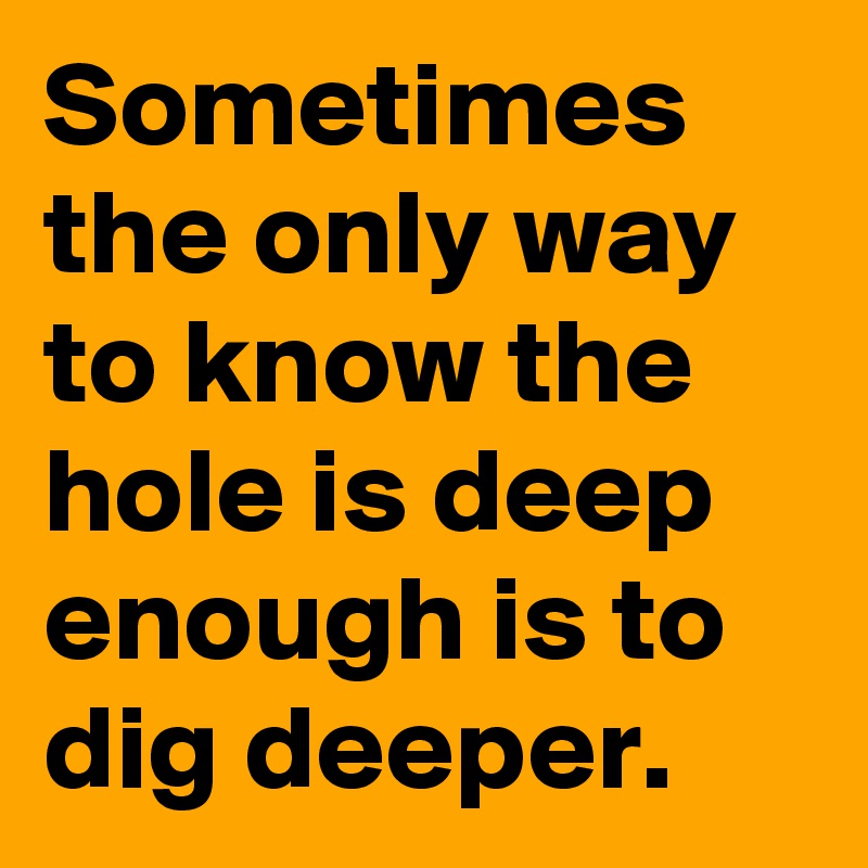 Sometimes
the only way 
to know the hole is deep enough is to dig deeper. 