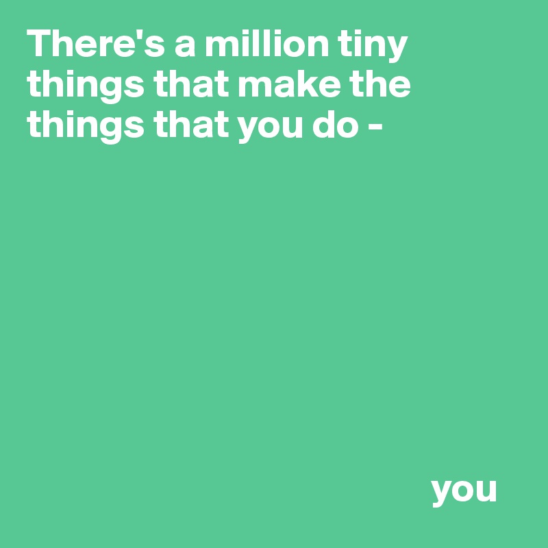 There's a million tiny things that make the things that you do - 








                                                  you