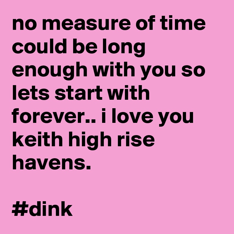 no measure of time could be long enough with you so lets start with forever.. i love you keith high rise havens.

#dink