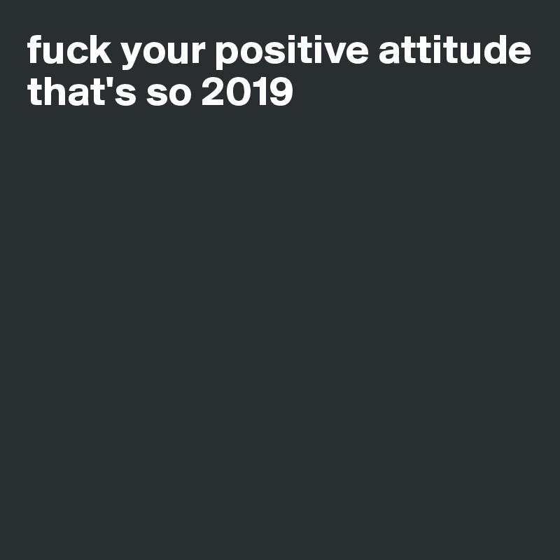fuck your positive attitude
that's so 2019








