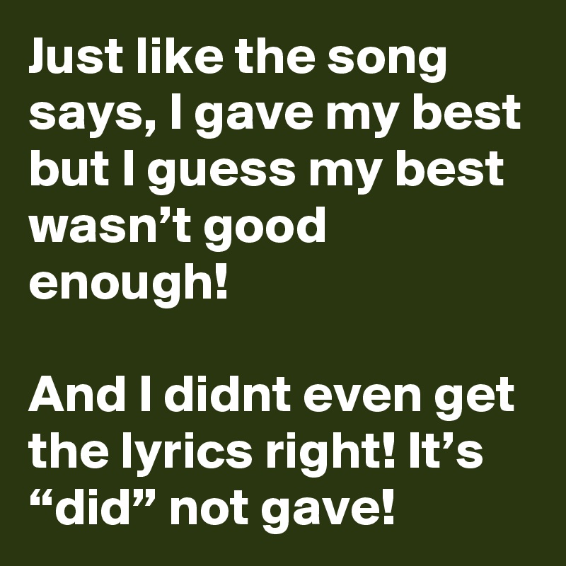 Just like the song says, I gave my best but I guess my best wasn’t good enough!

And I didnt even get the lyrics right! It’s “did” not gave!