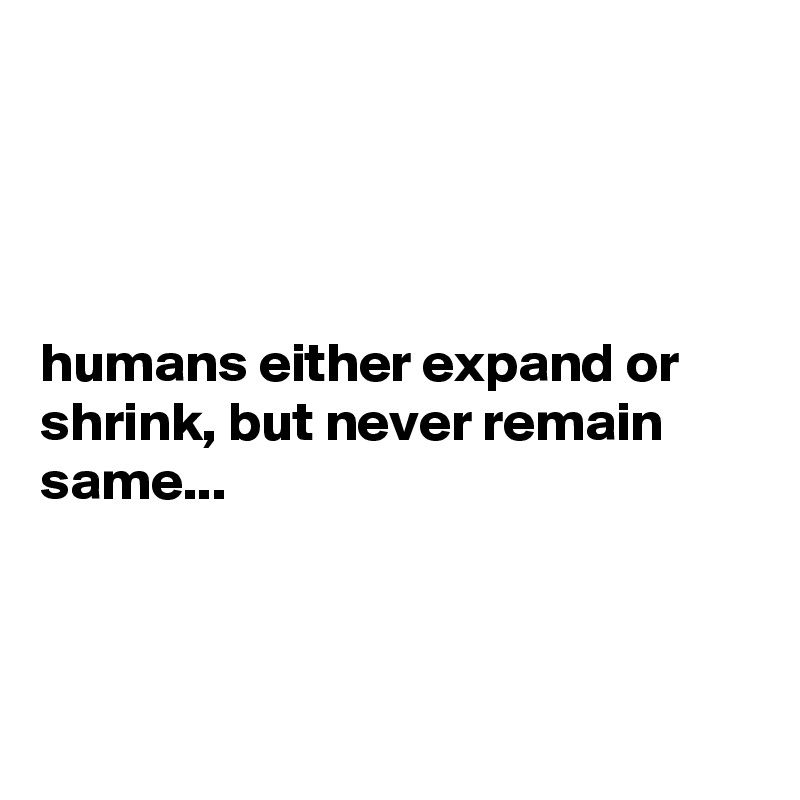 




humans either expand or shrink, but never remain same...



