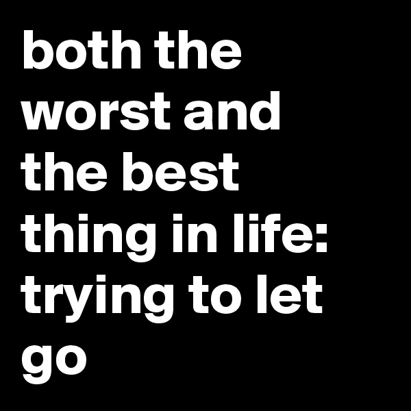 both the worst and the best thing in life: trying to let go