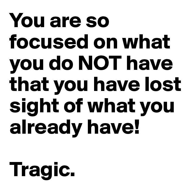 You are so focused on what you do NOT have that you have lost sight of what you already have!

Tragic.