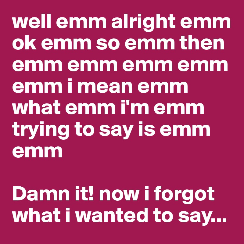 well emm alright emm ok emm so emm then emm emm emm emm emm i mean emm what emm i'm emm trying to say is emm emm 

Damn it! now i forgot what i wanted to say...