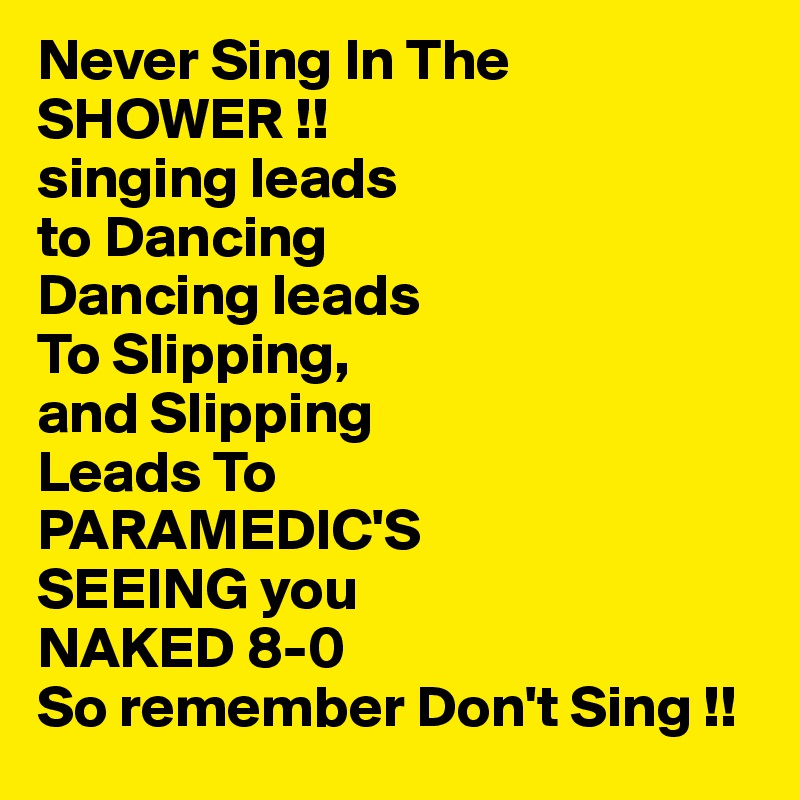 Never Sing In The
SHOWER !!
singing leads 
to Dancing
Dancing leads
To Slipping,
and Slipping 
Leads To
PARAMEDIC'S
SEEING you 
NAKED 8-0 
So remember Don't Sing !!