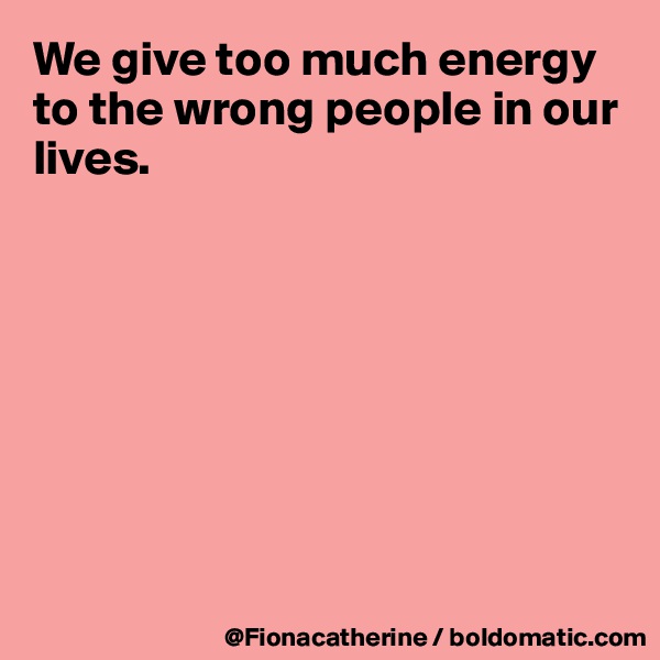 We give too much energy to the wrong people in our 
lives.








