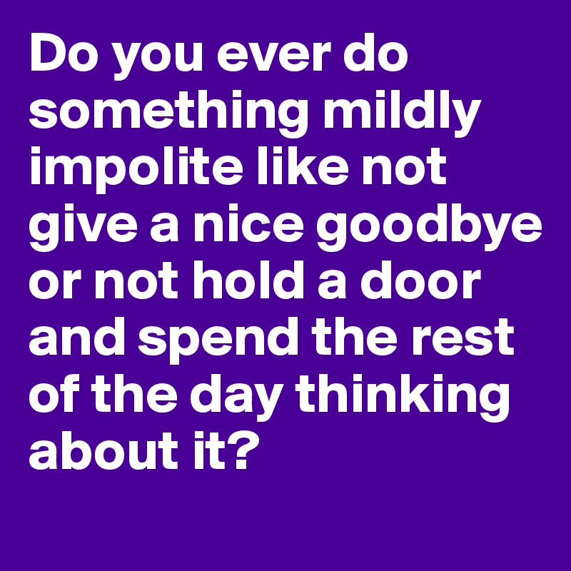 Do you ever do something mildly impolite like not give a nice goodbye or not hold a door and spend the rest of the day thinking about it? 