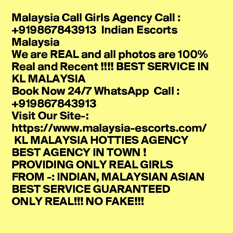 Malaysia Call Girls Agency Call : +919867843913  Indian Escorts Malaysia
We are REAL and all photos are 100% Real and Recent !!!! BEST SERVICE IN KL MALAYSIA 
Book Now 24/7 WhatsApp  Call : +919867843913                                             
Visit Our Site-: https://www.malaysia-escorts.com/
 KL MALAYSIA HOTTIES AGENCY 
BEST AGENCY IN TOWN !
PROVIDING ONLY REAL GIRLS
FROM -: INDIAN, MALAYSIAN ASIAN 
BEST SERVICE GUARANTEED
ONLY REAL!!! NO FAKE!!!
