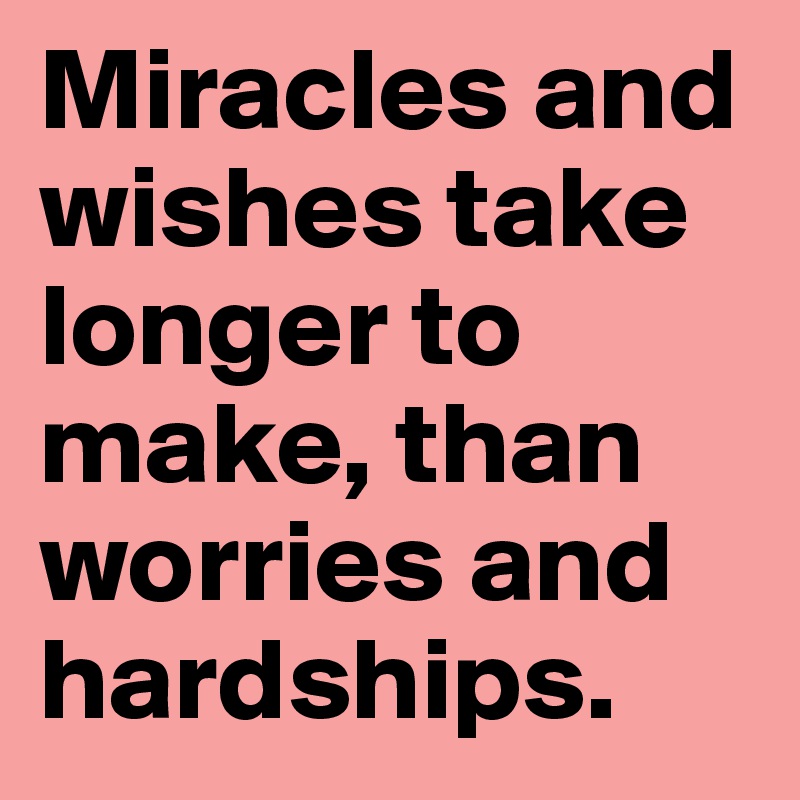 Miracles and wishes take longer to make, than worries and hardships.