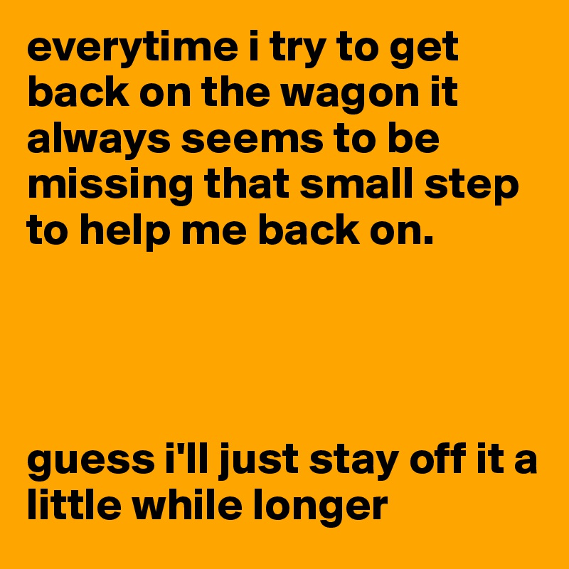 everytime i try to get back on the wagon it always seems to be missing that small step to help me back on.




guess i'll just stay off it a little while longer