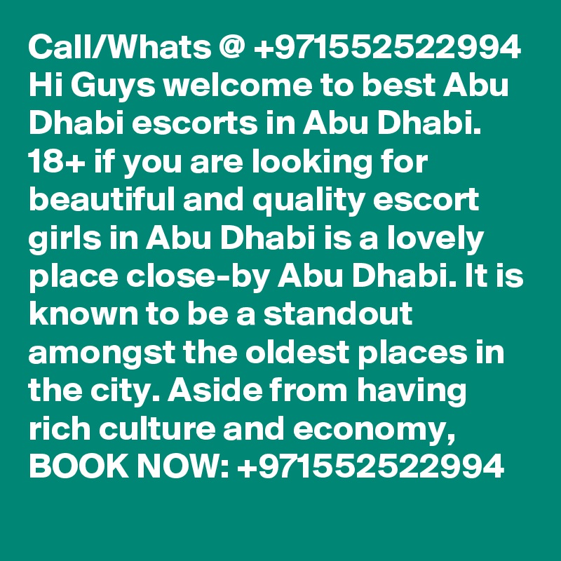 Call/Whats @ +971552522994 Hi Guys welcome to best Abu Dhabi escorts in Abu Dhabi. 18+ if you are looking for beautiful and quality escort girls in Abu Dhabi is a lovely place close-by Abu Dhabi. It is known to be a standout amongst the oldest places in the city. Aside from having rich culture and economy, BOOK NOW: +971552522994 
