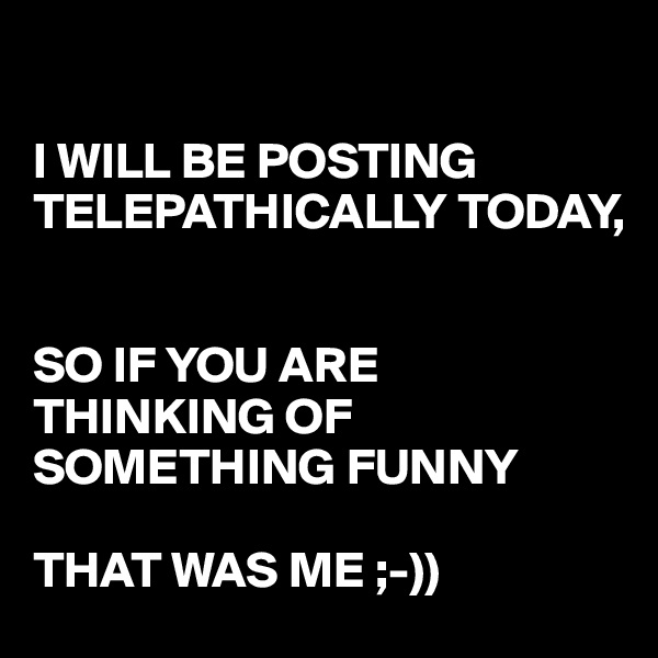 

I WILL BE POSTING TELEPATHICALLY TODAY, 


SO IF YOU ARE THINKING OF SOMETHING FUNNY 

THAT WAS ME ;-))