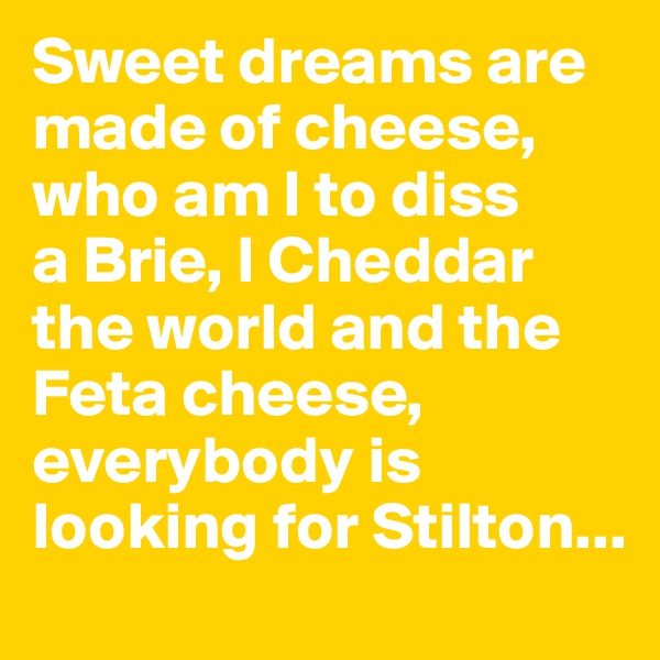 Sweet dreams are made of cheese, who am I to diss 
a Brie, I Cheddar the world and the Feta cheese, everybody is looking for Stilton...
