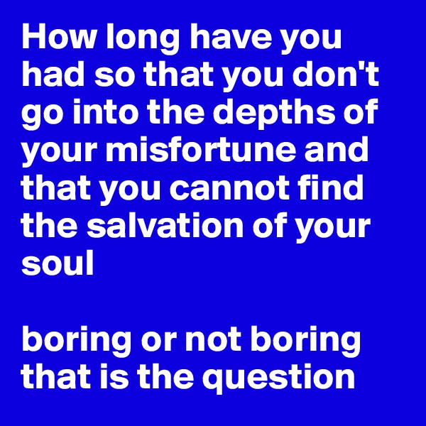 How long have you had so that you don't go into the depths of your misfortune and that you cannot find the salvation of your soul

boring or not boring that is the question