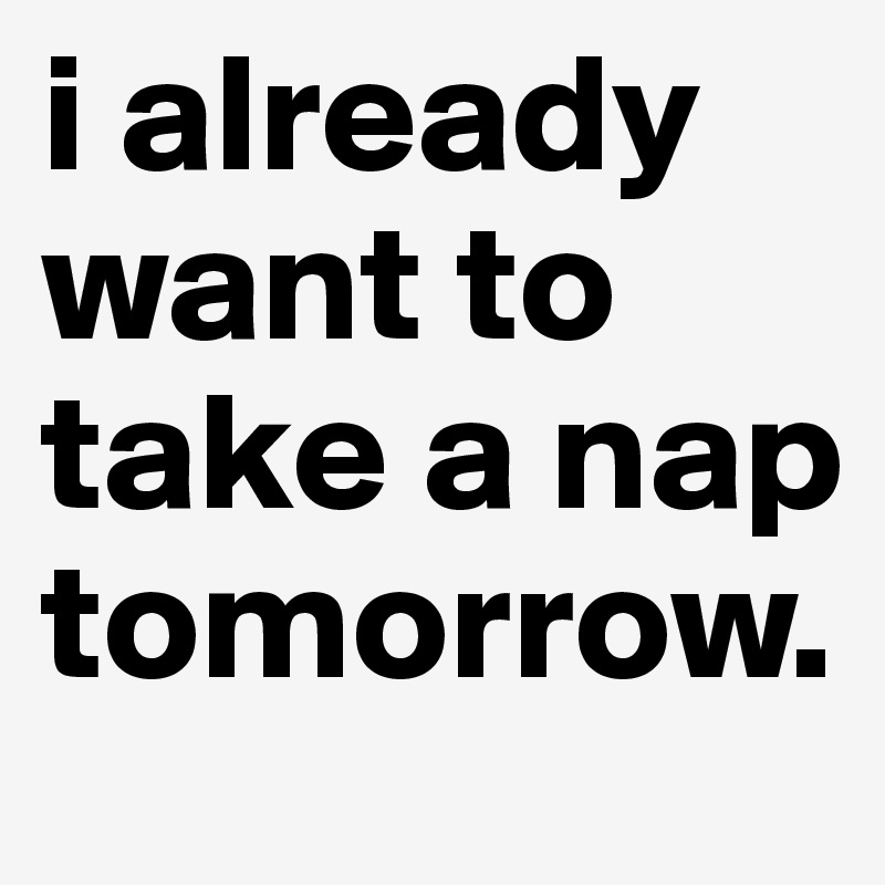 i already want to take a nap tomorrow.