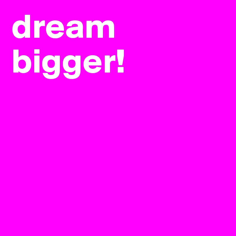 dream
bigger!



