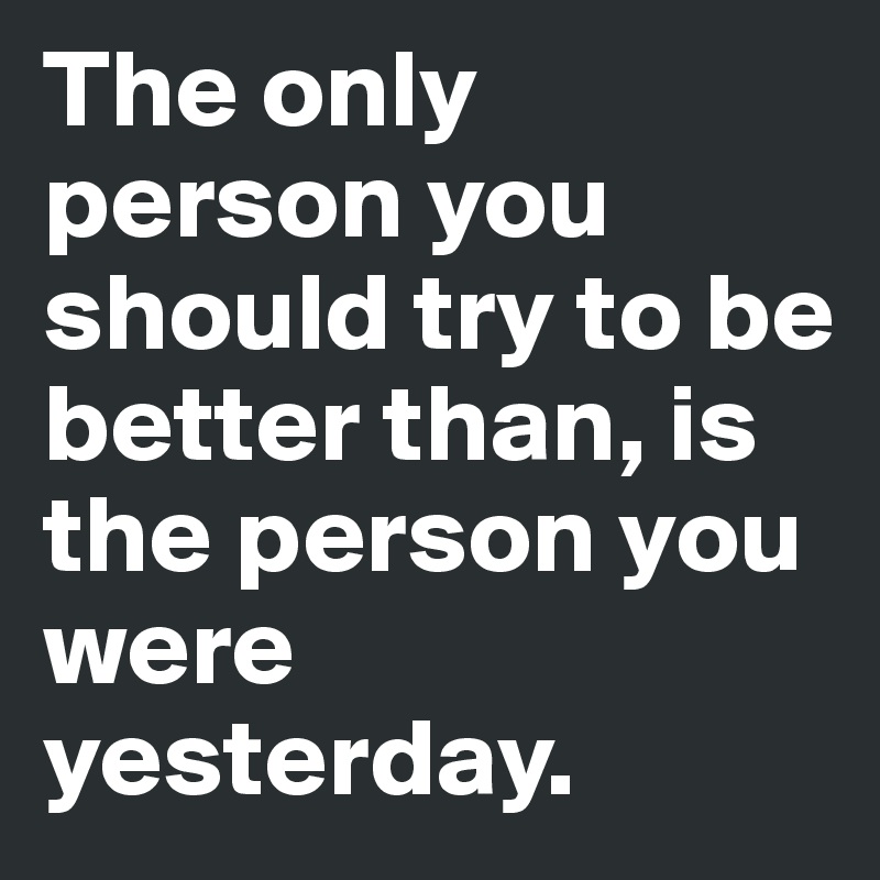 The only person you should try to be better than, is the person you were yesterday.