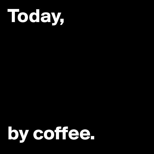 Today,





by coffee.