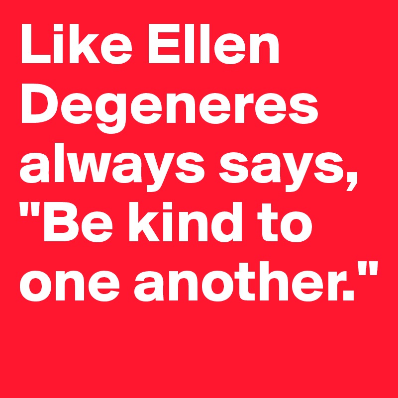 Like Ellen Degeneres always says, "Be kind to one another."