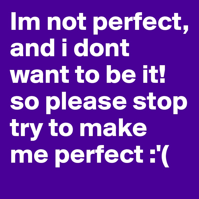 Im not perfect, and i dont want to be it! 
so please stop try to make me perfect :'( 