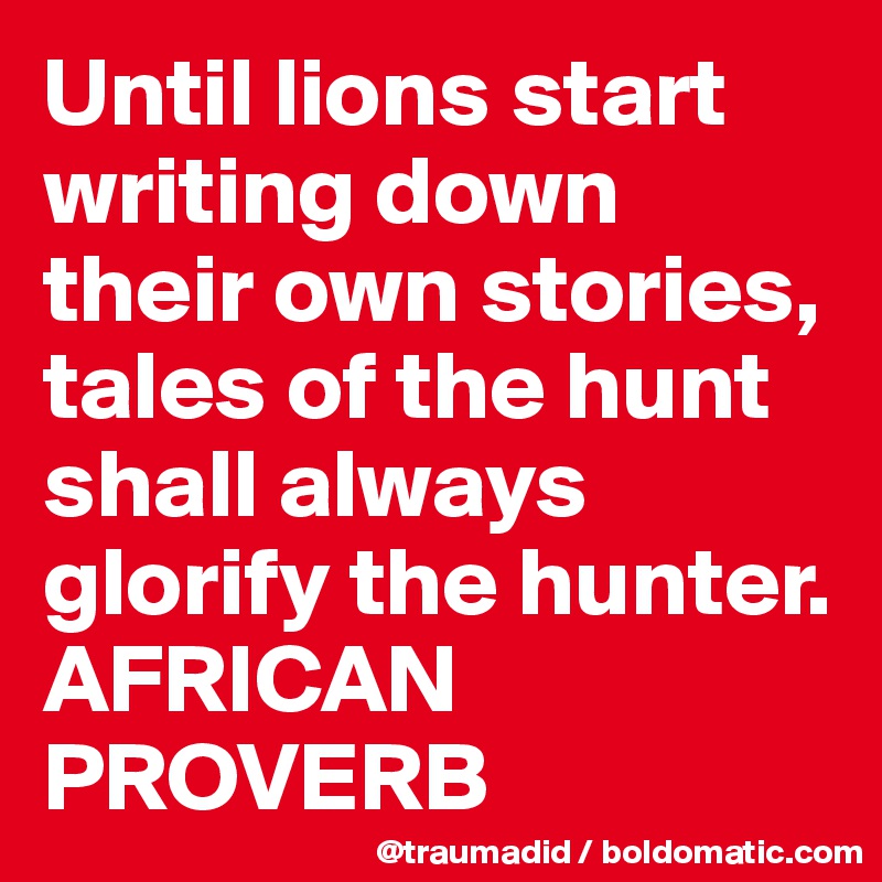 Until lions start writing down their own stories, tales of the hunt shall always glorify the hunter.
AFRICAN PROVERB