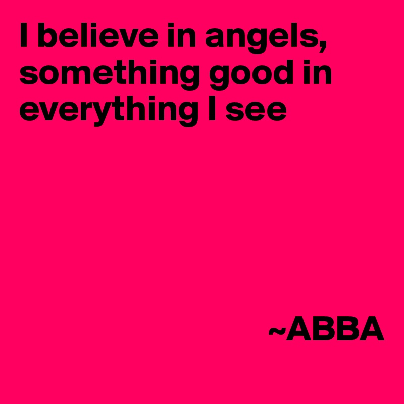 I believe in angels, something good in everything I see





                                  ~ABBA