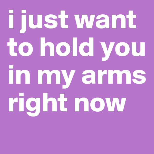 i just want to hold you in my arms
right now