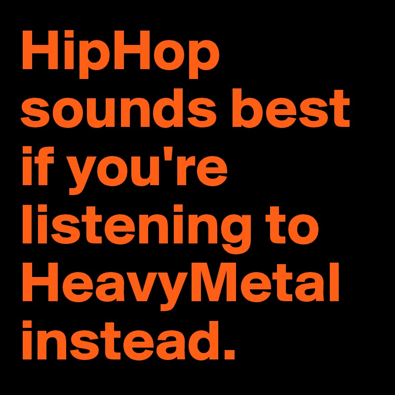 HipHop sounds best if you're listening to HeavyMetal instead.