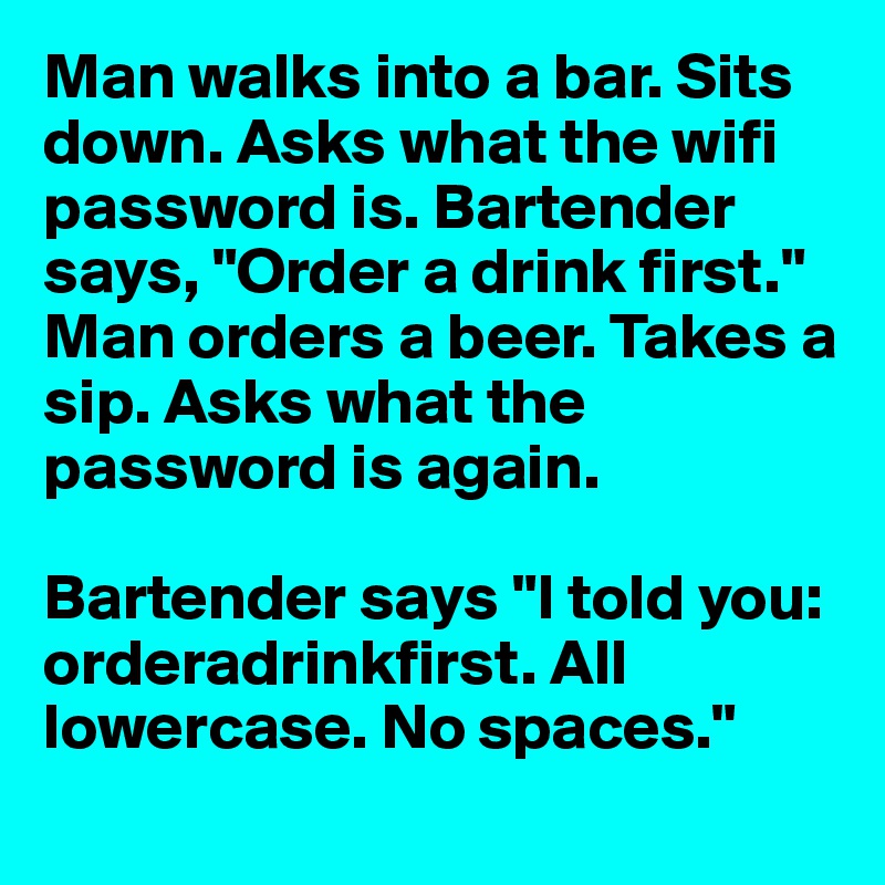 Man walks into a bar. Sits down. Asks what the wifi password is. Bartender says, "Order a drink first." 
Man orders a beer. Takes a sip. Asks what the password is again. 

Bartender says "I told you: orderadrinkfirst. All lowercase. No spaces."
