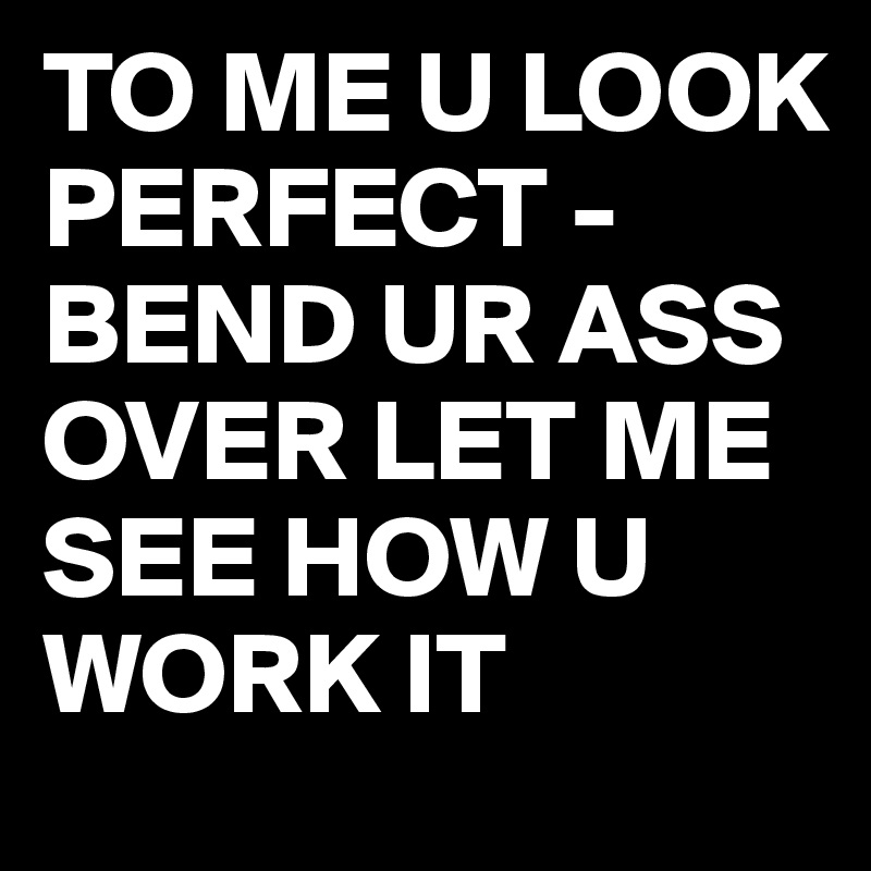 TO ME U LOOK PERFECT - BEND UR ASS OVER LET ME SEE HOW U WORK IT