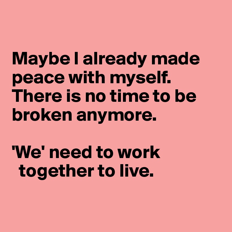 

Maybe I already made peace with myself. There is no time to be broken anymore.

'We' need to work
  together to live.

