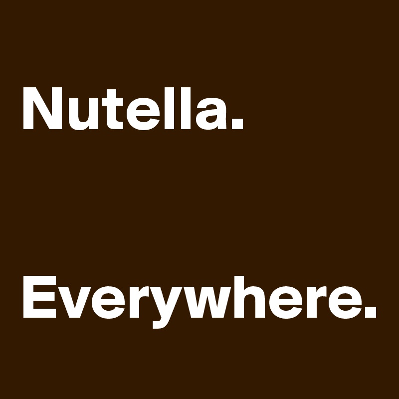 
Nutella. 


Everywhere. 