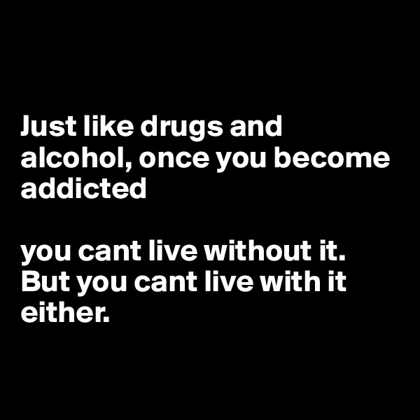 


Just like drugs and alcohol, once you become addicted 

you cant live without it. 
But you cant live with it either.

