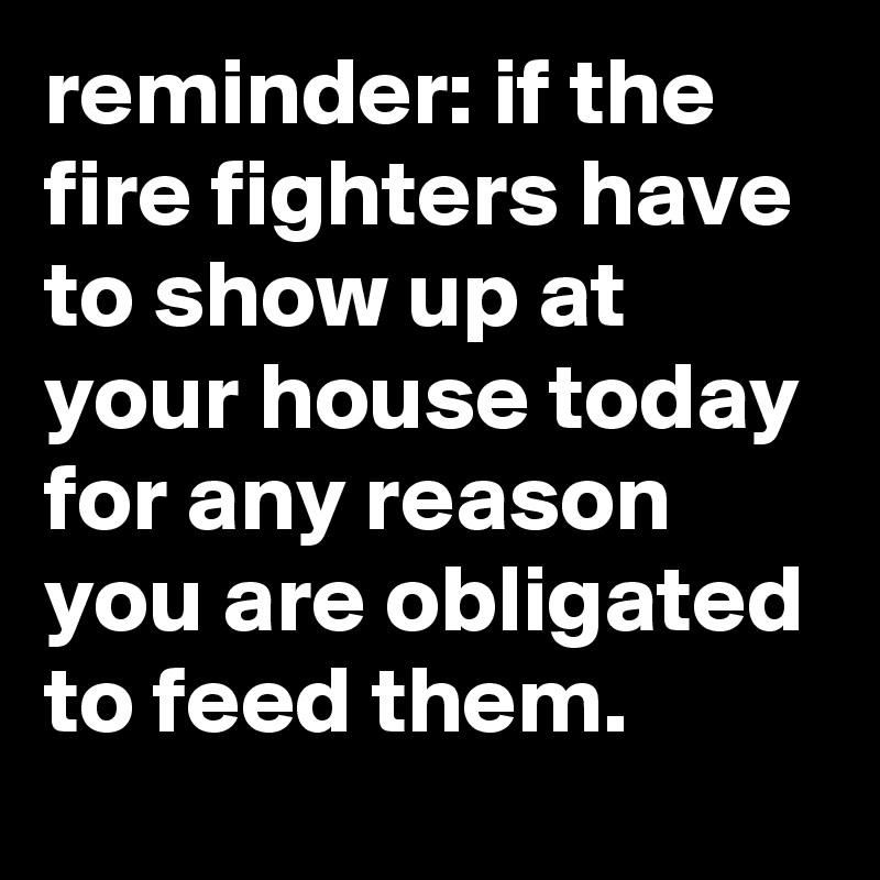 reminder: if the fire fighters have to show up at your house today for any reason you are obligated to feed them.