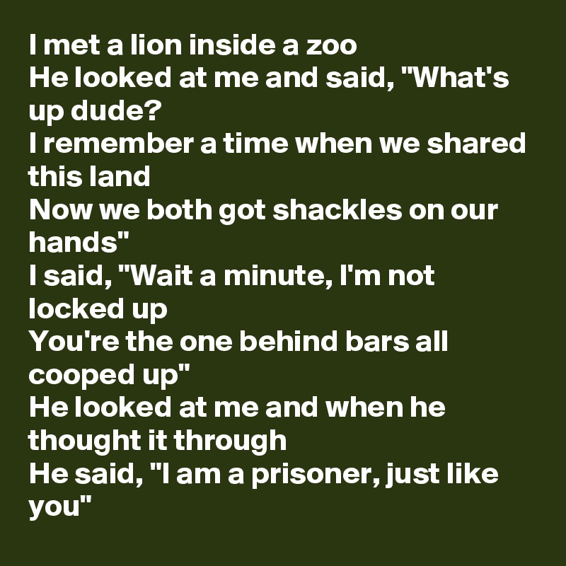 I met a lion inside a zoo
He looked at me and said, "What's up dude?
I remember a time when we shared this land
Now we both got shackles on our hands"
I said, "Wait a minute, I'm not locked up
You're the one behind bars all cooped up"
He looked at me and when he thought it through
He said, "I am a prisoner, just like you"