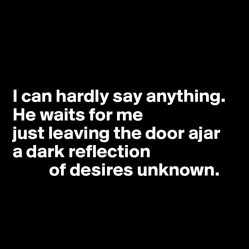 



I can hardly say anything.
He waits for me
just leaving the door ajar
a dark reflection 
          of desires unknown.


