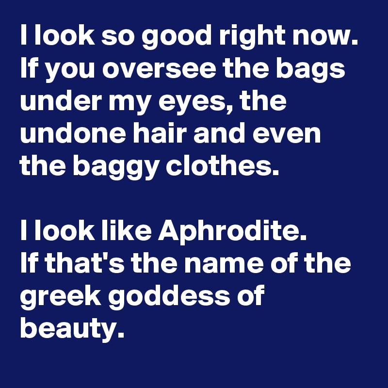 I look so good right now. If you oversee the bags under my eyes, the undone hair and even the baggy clothes.

I look like Aphrodite.
If that's the name of the greek goddess of beauty.