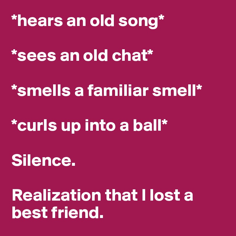 *hears an old song*

*sees an old chat*

*smells a familiar smell*

*curls up into a ball*

Silence.

Realization that I lost a best friend. 